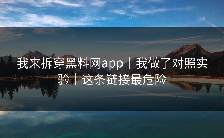 我来拆穿黑料网app｜我做了对照实验｜这条链接最危险