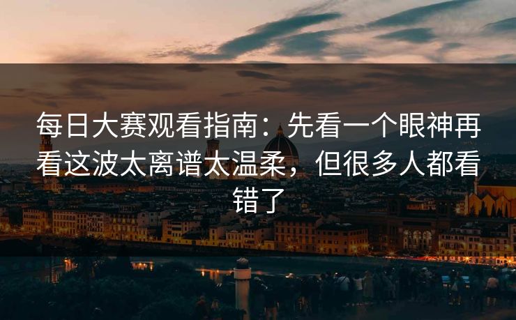 每日大赛观看指南：先看一个眼神再看这波太离谱太温柔，但很多人都看错了