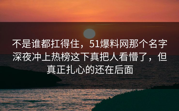 不是谁都扛得住，51爆料网那个名字深夜冲上热榜这下真把人看懵了，但真正扎心的还在后面