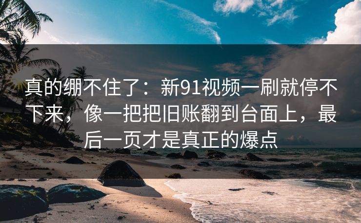 真的绷不住了:新91视频一刷就停不下来,像一把把旧账翻到台面上,最后一页才是真正的爆点