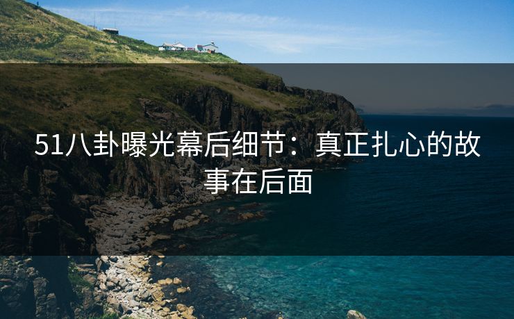 51八卦曝光幕后细节:真正扎心的故事在后面